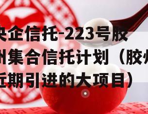 央企信托-223号胶州集合信托计划（胶州近期引进的大项目）