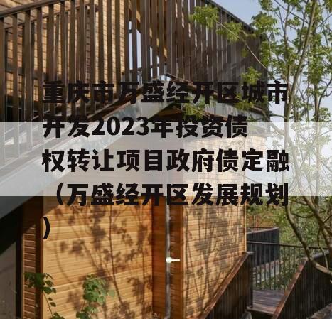 重庆市万盛经开区城市开发2023年投资债权转让项目政府债定融（万盛经开区发展规划）