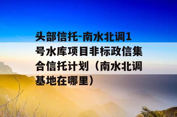 头部信托-南水北调1号水库项目非标政信集合信托计划（南水北调基地在哪里）