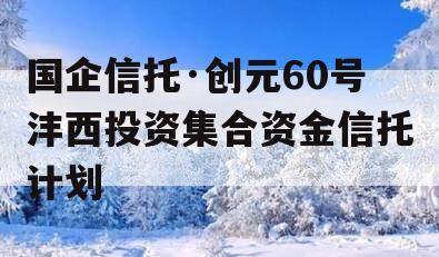 国企信托·创元60号沣西投资集合资金信托计划