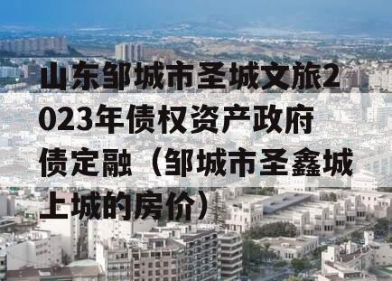 山东邹城市圣城文旅2023年债权资产政府债定融（邹城市圣鑫城上城的房价）