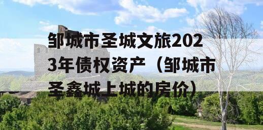 邹城市圣城文旅2023年债权资产（邹城市圣鑫城上城的房价）