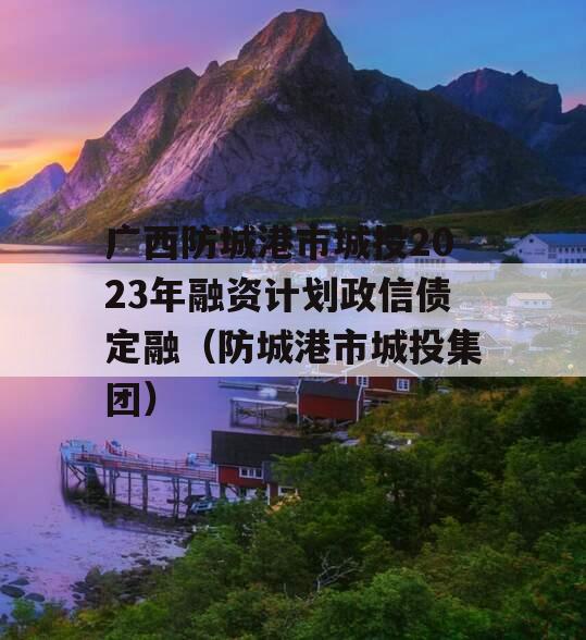 广西防城港市城投2023年融资计划政信债定融（防城港市城投集团）