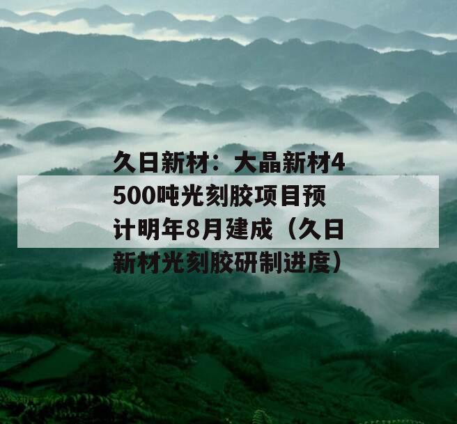 久日新材：大晶新材4500吨光刻胶项目预计明年8月建成（久日新材光刻胶研制进度）