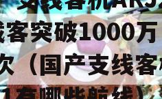 国产支线客机ARJ21载客突破1000万人次（国产支线客机arj21有哪些航线）