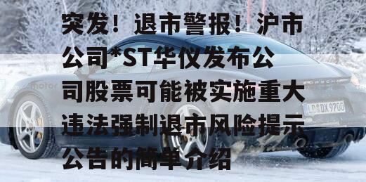 突发！退市警报！沪市公司*ST华仪发布公司股票可能被实施重大违法强制退市风险提示公告的简单介绍