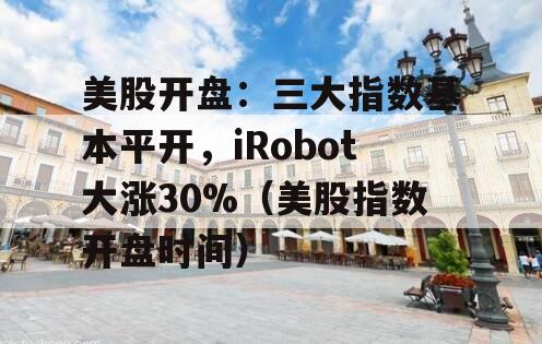 美股开盘：三大指数基本平开，iRobot大涨30%（美股指数开盘时间）