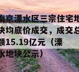 南京溧水区三宗住宅地块均底价成交，成交总额15.19亿元（溧水地块公示）