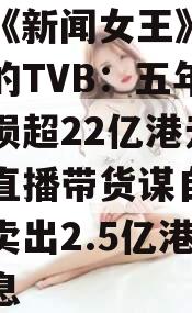 关于《新闻女王》大热背后的TVB：五年累计亏损超22亿港元，跨界直播带货谋自救6个月卖出2.5亿港元的信息