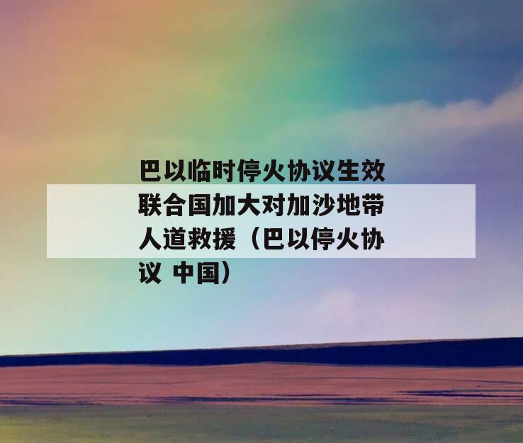 巴以临时停火协议生效联合国加大对加沙地带人道救援（巴以停火协议 中国）