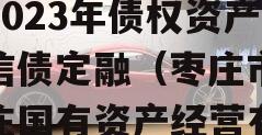 山东枣庄台儿庄财金投资2023年债权资产政信债定融（枣庄市台儿庄国有资产经营有限公司评级）