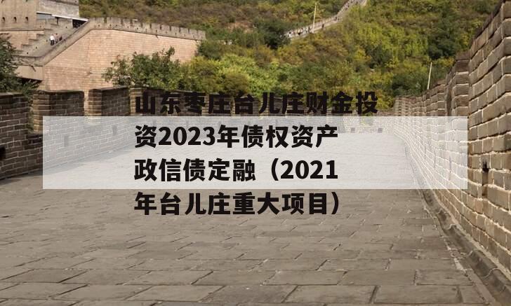 山东枣庄台儿庄财金投资2023年债权资产政信债定融（2021年台儿庄重大项目）