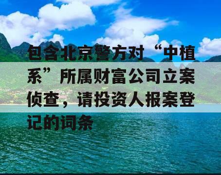 包含北京警方对“中植系”所属财富公司立案侦查，请投资人报案登记的词条