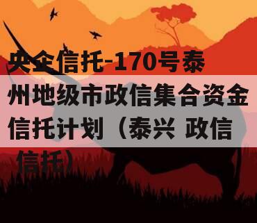 央企信托-170号泰州地级市政信集合资金信托计划（泰兴 政信 信托）