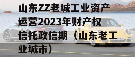 山东ZZ老城工业资产运营2023年财产权信托政信期（山东老工业城市）