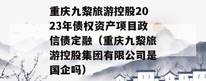 重庆九黎旅游控股2023年债权资产项目政信债定融（重庆九黎旅游控股集团有限公司是国企吗）