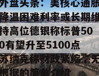 外盘头条：美核心通胀降温困难利率或长期维持高位德银称标普500有望升至5100点苏纳克称财政紧缩毫无根据的简单介绍