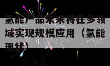 氢能产品未来将在多领域实现规模应用（氢能现状）