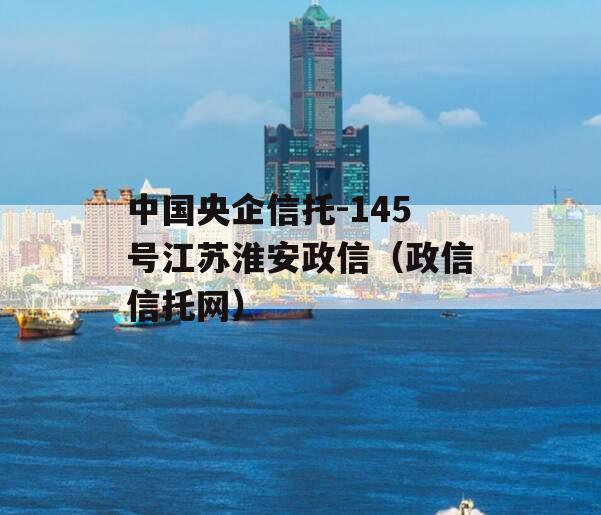 中国央企信托-145号江苏淮安政信（政信信托网）