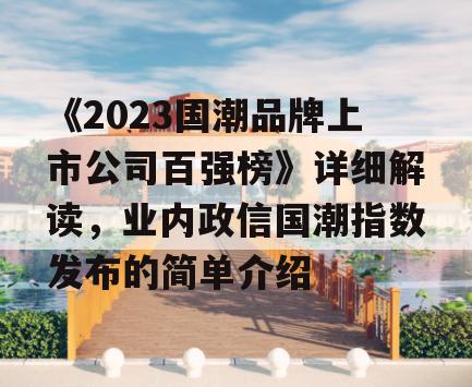 《2023国潮品牌上市公司百强榜》详细解读，业内政信国潮指数发布的简单介绍