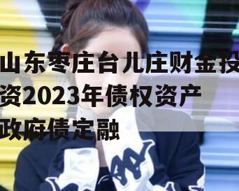 山东枣庄台儿庄财金投资2023年债权资产政府债定融