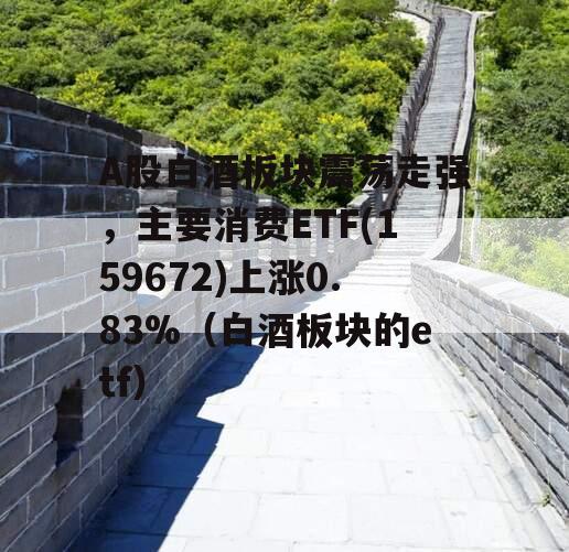 A股白酒板块震荡走强，主要消费ETF(159672)上涨0.83%（白酒板块的etf）