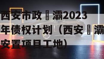 西安市政浐灞2023年债权计划（西安浐灞安置项目工地）