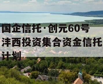 国企信托·创元60号沣西投资集合资金信托计划