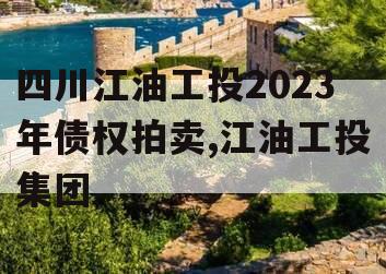 四川江油工投2023年债权拍卖,江油工投集团