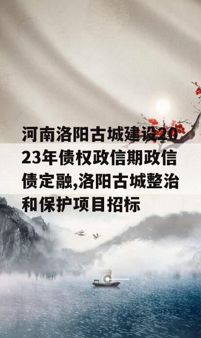 河南洛阳古城建设2023年债权政信期政信债定融,洛阳古城整治和保护项目招标