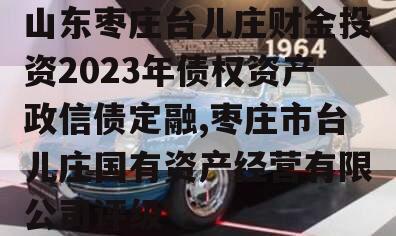 山东枣庄台儿庄财金投资2023年债权资产政信债定融,枣庄市台儿庄国有资产经营有限公司评级