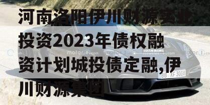 河南洛阳伊川财源实业投资2023年债权融资计划城投债定融,伊川财源集团