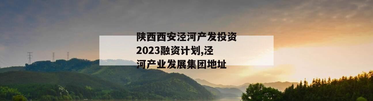 陕西西安泾河产发投资2023融资计划,泾河产业发展集团地址