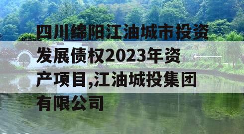 四川绵阳江油城市投资发展债权2023年资产项目,江油城投集团有限公司