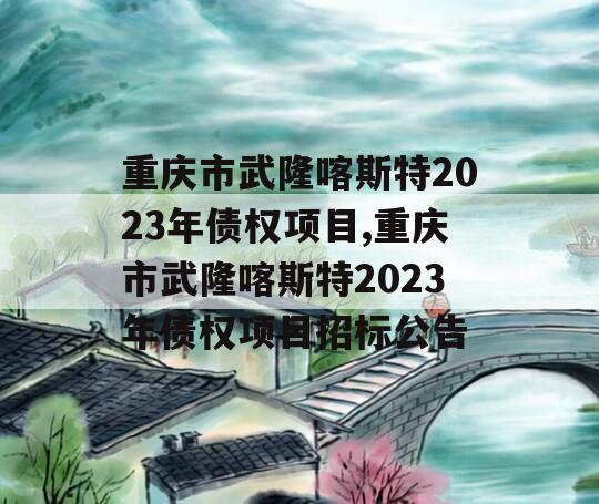 重庆市武隆喀斯特2023年债权项目,重庆市武隆喀斯特2023年债权项目招标公告