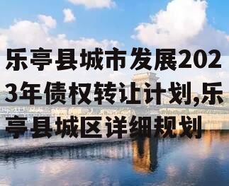 乐亭县城市发展2023年债权转让计划,乐亭县城区详细规划