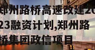 郑州路桥高速改建2023融资计划,郑州路桥集团政信项目