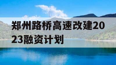 郑州路桥高速改建2023融资计划