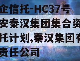 国企信托-HC37号西安秦汉集团集合资金信托计划,秦汉集团有限责任公司