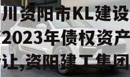 四川资阳市KL建设投资2023年债权资产转让,资阳建工集团