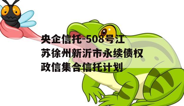 央企信托-508号江苏徐州新沂市永续债权政信集合信托计划