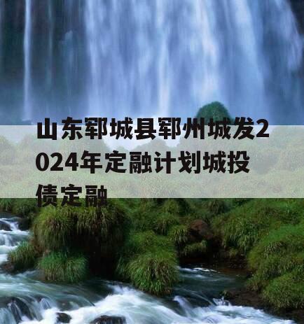 山东郓城县郓州城发2024年定融计划城投债定融