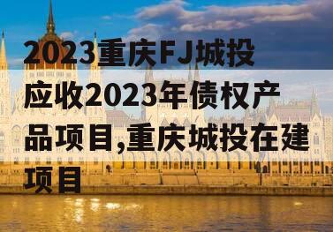 2023重庆FJ城投应收2023年债权产品项目,重庆城投在建项目