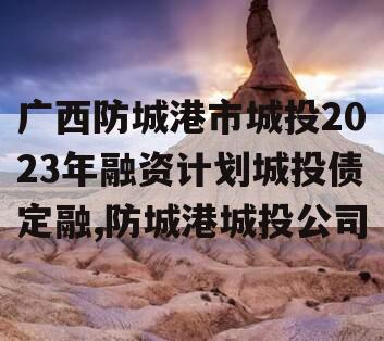 广西防城港市城投2023年融资计划城投债定融,防城港城投公司