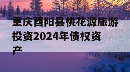 重庆酉阳县桃花源旅游投资2024年债权资产