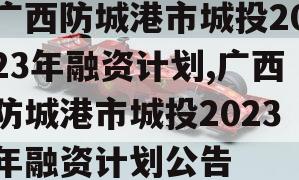 广西防城港市城投2023年融资计划,广西防城港市城投2023年融资计划公告