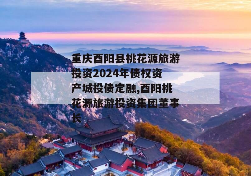 重庆酉阳县桃花源旅游投资2024年债权资产城投债定融,酉阳桃花源旅游投资集团董事长