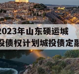 2023年山东硕运城投债权计划城投债定融