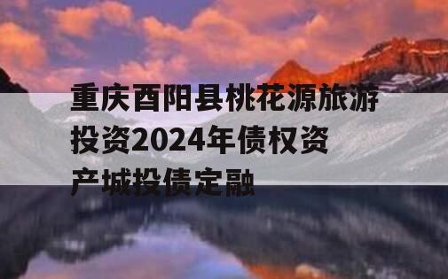 重庆酉阳县桃花源旅游投资2024年债权资产城投债定融