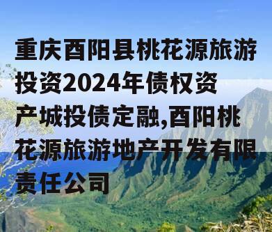 重庆酉阳县桃花源旅游投资2024年债权资产城投债定融,酉阳桃花源旅游地产开发有限责任公司